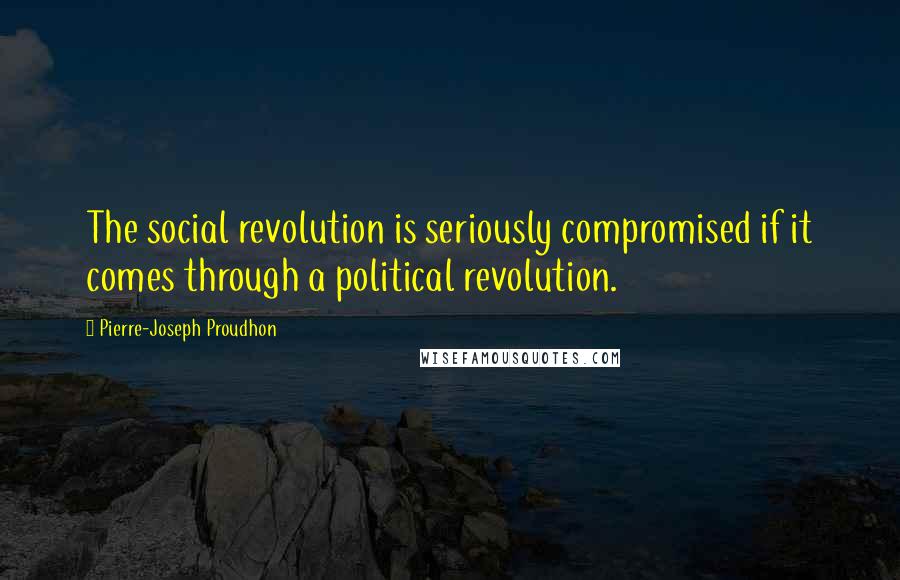 Pierre-Joseph Proudhon Quotes: The social revolution is seriously compromised if it comes through a political revolution.