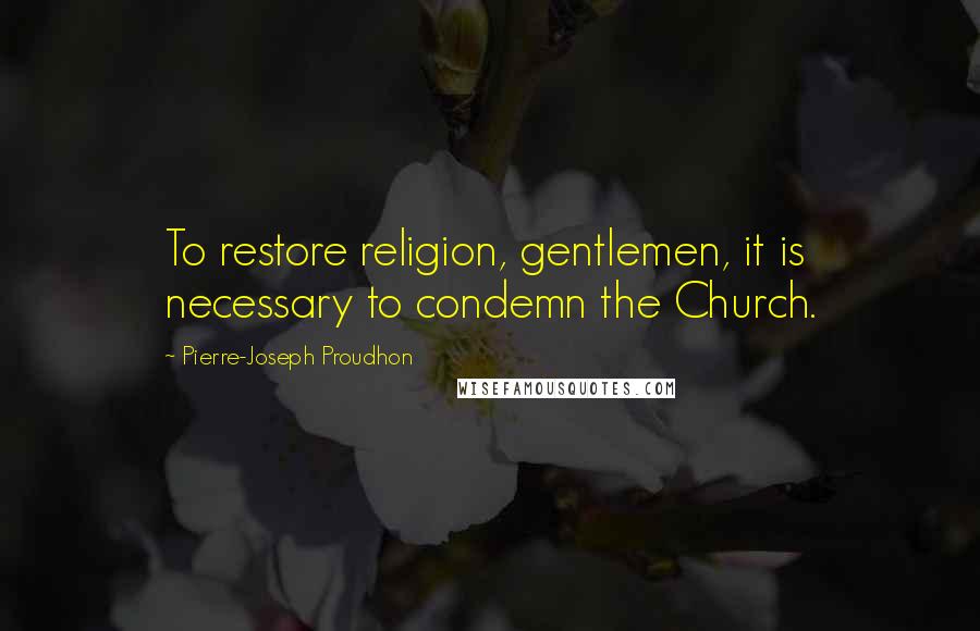 Pierre-Joseph Proudhon Quotes: To restore religion, gentlemen, it is necessary to condemn the Church.