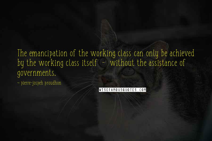 Pierre-jospeh Proudhon Quotes: The emancipation of the working class can only be achieved by the working class itself - without the assistance of governments.
