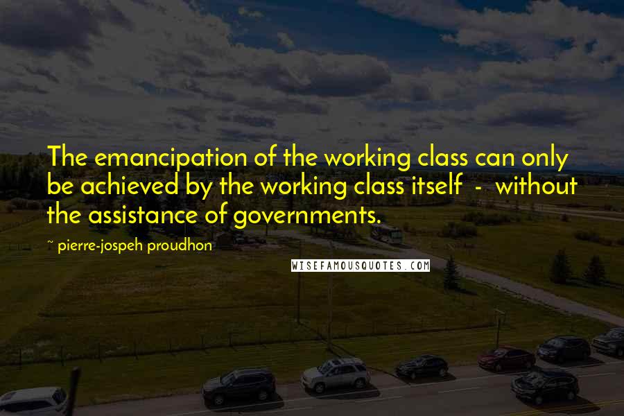 Pierre-jospeh Proudhon Quotes: The emancipation of the working class can only be achieved by the working class itself - without the assistance of governments.