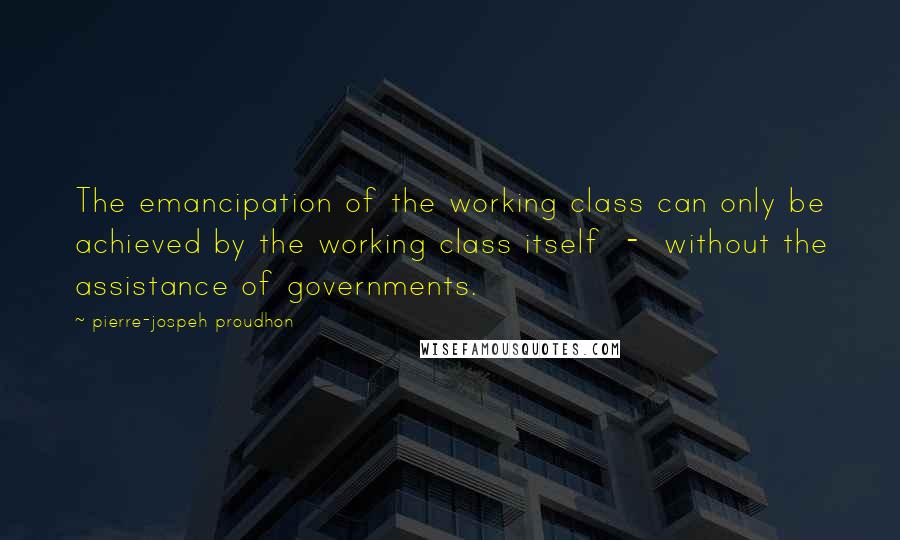 Pierre-jospeh Proudhon Quotes: The emancipation of the working class can only be achieved by the working class itself - without the assistance of governments.