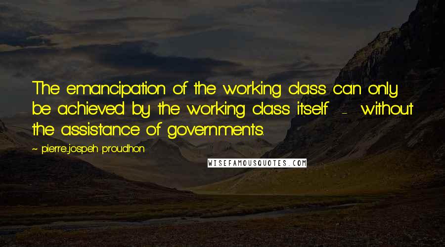 Pierre-jospeh Proudhon Quotes: The emancipation of the working class can only be achieved by the working class itself - without the assistance of governments.