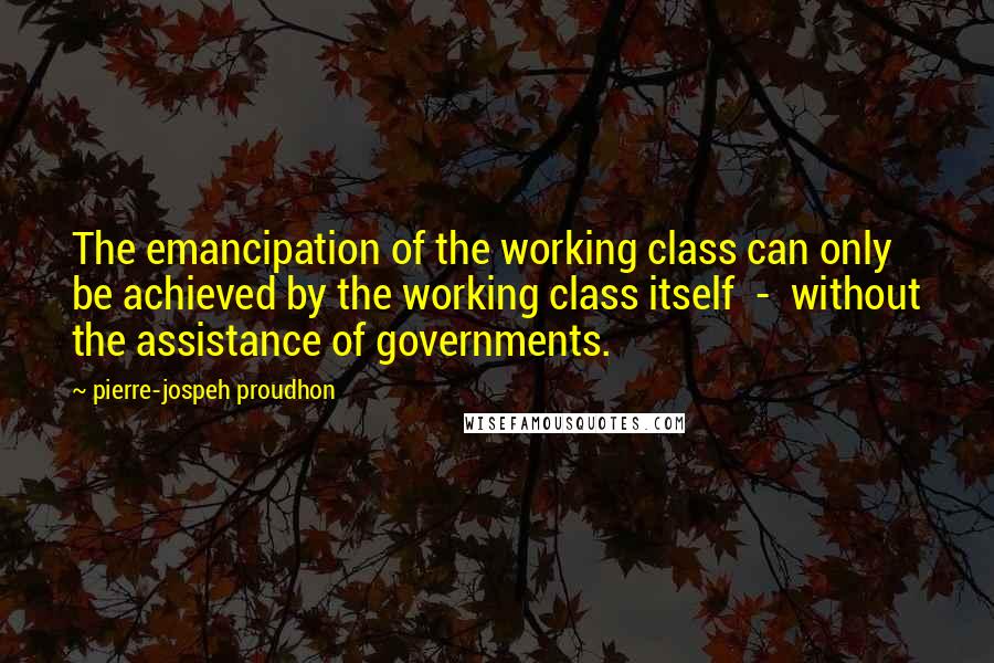 Pierre-jospeh Proudhon Quotes: The emancipation of the working class can only be achieved by the working class itself - without the assistance of governments.