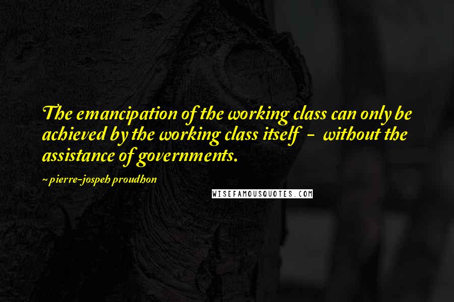 Pierre-jospeh Proudhon Quotes: The emancipation of the working class can only be achieved by the working class itself - without the assistance of governments.