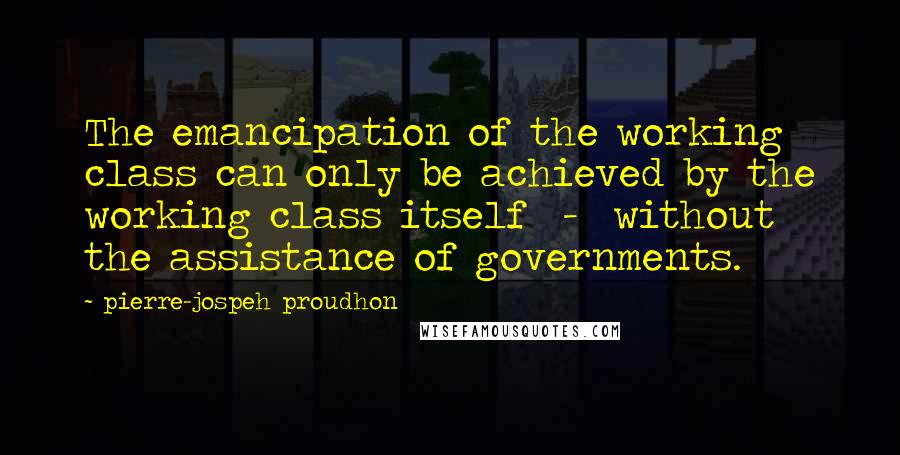 Pierre-jospeh Proudhon Quotes: The emancipation of the working class can only be achieved by the working class itself - without the assistance of governments.
