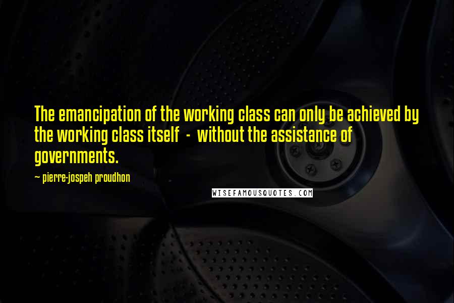 Pierre-jospeh Proudhon Quotes: The emancipation of the working class can only be achieved by the working class itself - without the assistance of governments.
