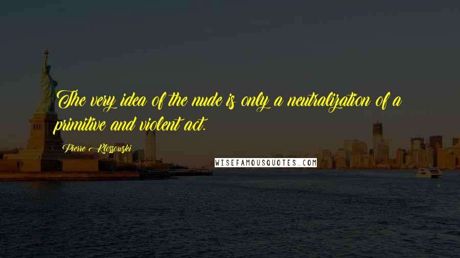 Pierre Klossowski Quotes: The very idea of the nude is only a neutralization of a primitive and violent act.