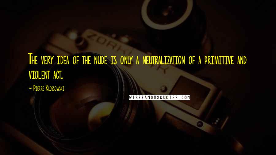 Pierre Klossowski Quotes: The very idea of the nude is only a neutralization of a primitive and violent act.