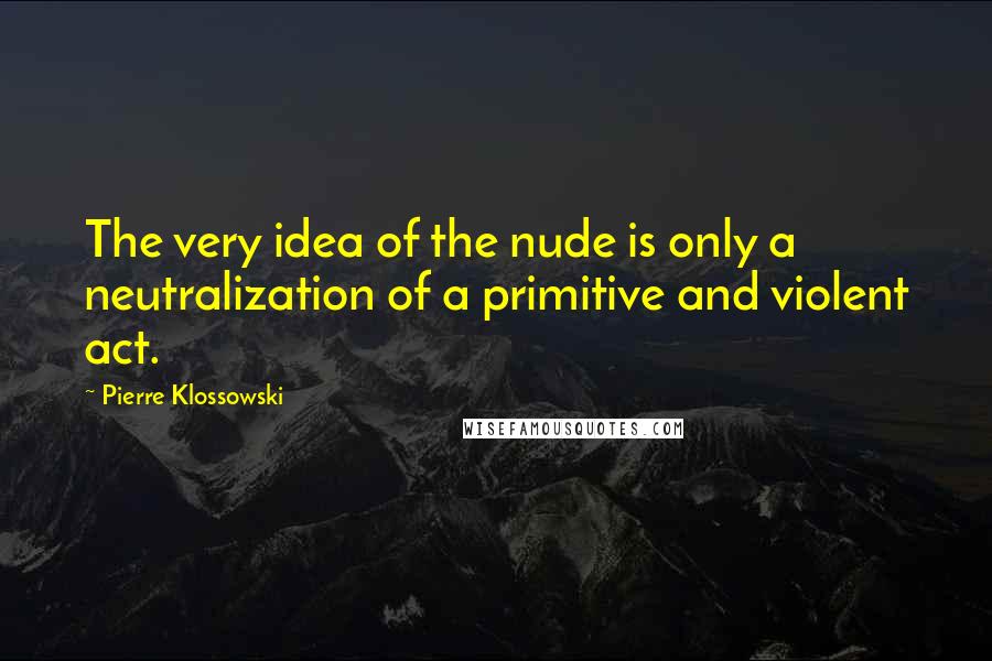 Pierre Klossowski Quotes: The very idea of the nude is only a neutralization of a primitive and violent act.