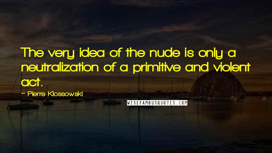 Pierre Klossowski Quotes: The very idea of the nude is only a neutralization of a primitive and violent act.