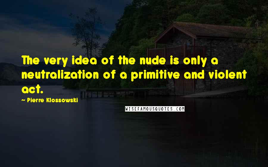 Pierre Klossowski Quotes: The very idea of the nude is only a neutralization of a primitive and violent act.