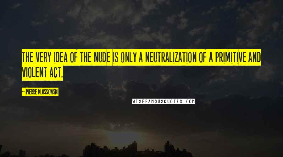 Pierre Klossowski Quotes: The very idea of the nude is only a neutralization of a primitive and violent act.