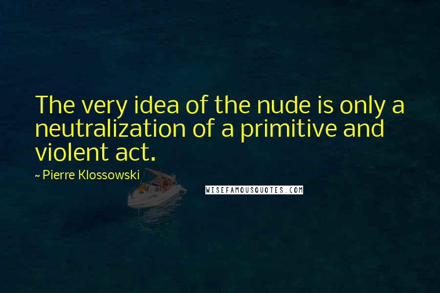 Pierre Klossowski Quotes: The very idea of the nude is only a neutralization of a primitive and violent act.