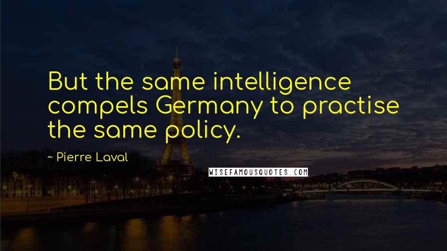 Pierre Laval Quotes: But the same intelligence compels Germany to practise the same policy.