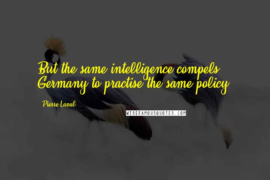 Pierre Laval Quotes: But the same intelligence compels Germany to practise the same policy.