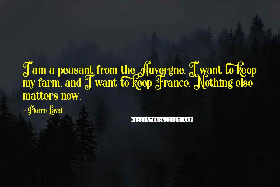 Pierre Laval Quotes: I am a peasant from the Auvergne. I want to keep my farm, and I want to keep France. Nothing else matters now.