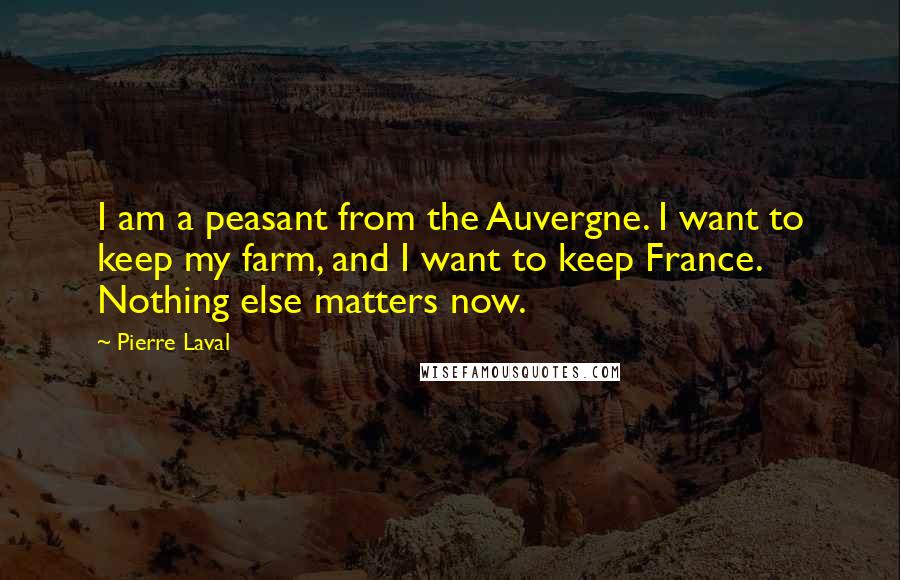 Pierre Laval Quotes: I am a peasant from the Auvergne. I want to keep my farm, and I want to keep France. Nothing else matters now.