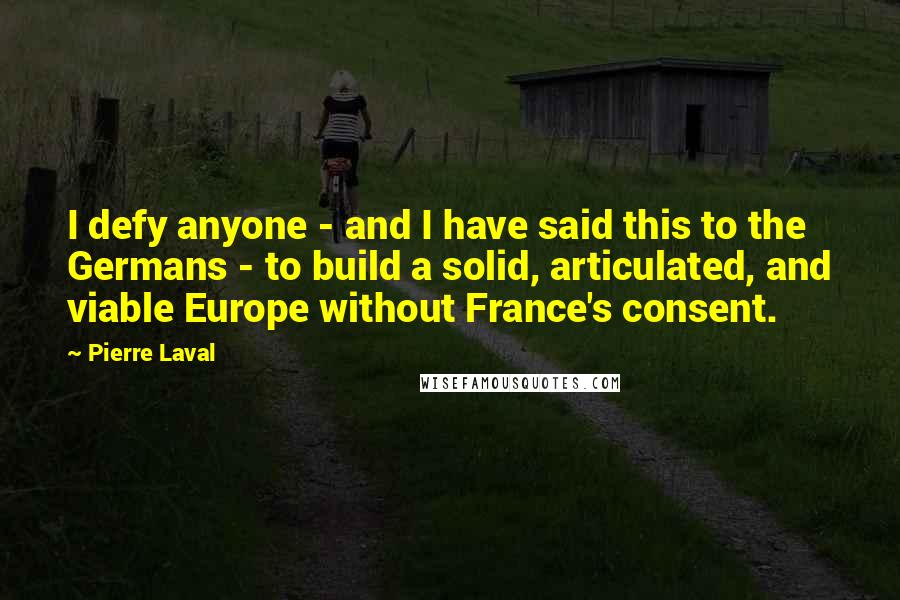 Pierre Laval Quotes: I defy anyone - and I have said this to the Germans - to build a solid, articulated, and viable Europe without France's consent.