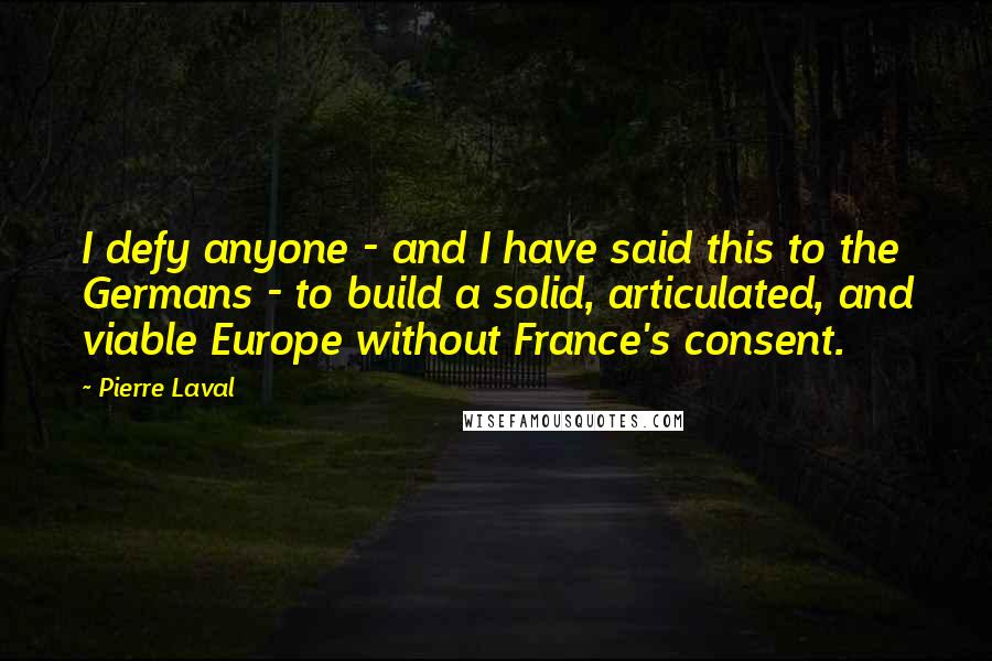 Pierre Laval Quotes: I defy anyone - and I have said this to the Germans - to build a solid, articulated, and viable Europe without France's consent.