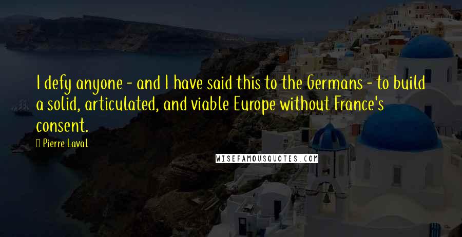 Pierre Laval Quotes: I defy anyone - and I have said this to the Germans - to build a solid, articulated, and viable Europe without France's consent.