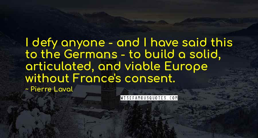 Pierre Laval Quotes: I defy anyone - and I have said this to the Germans - to build a solid, articulated, and viable Europe without France's consent.
