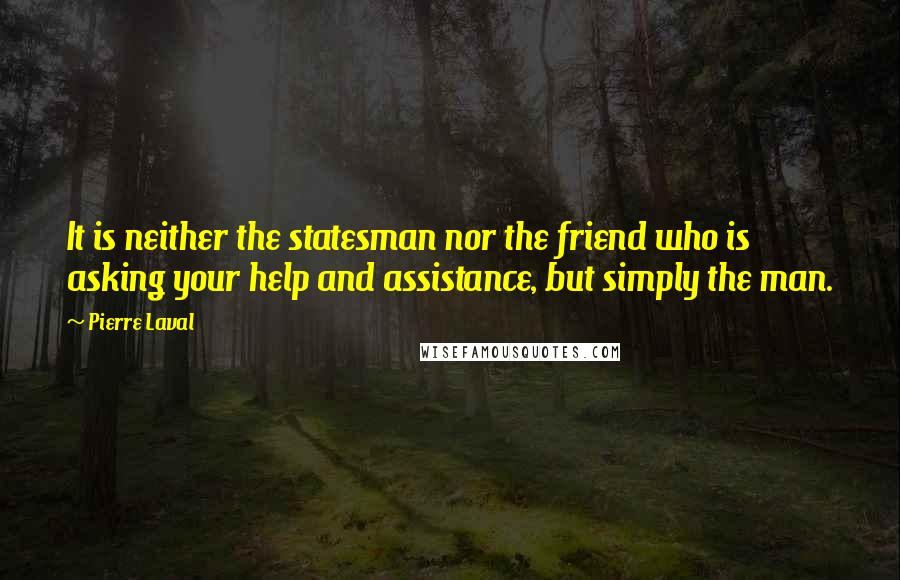 Pierre Laval Quotes: It is neither the statesman nor the friend who is asking your help and assistance, but simply the man.