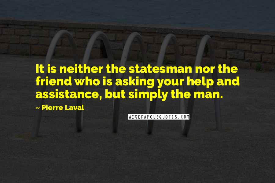 Pierre Laval Quotes: It is neither the statesman nor the friend who is asking your help and assistance, but simply the man.