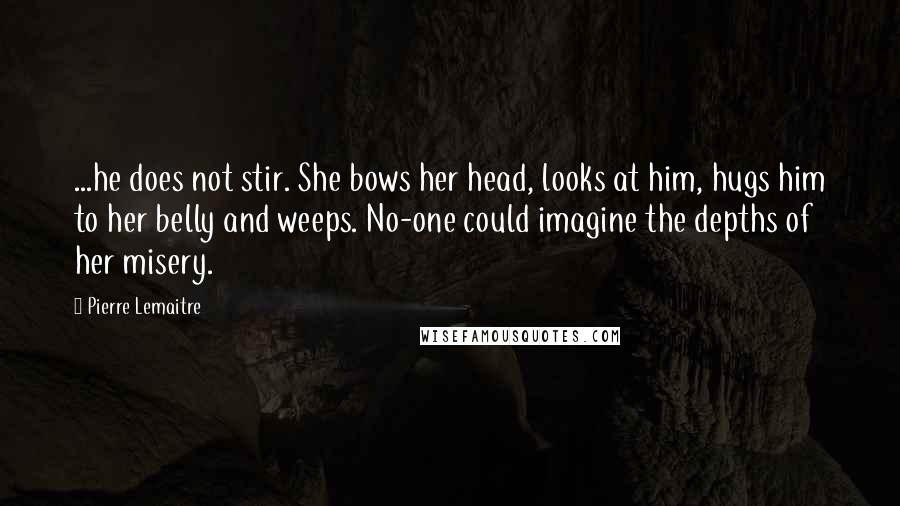 Pierre Lemaitre Quotes: ...he does not stir. She bows her head, looks at him, hugs him to her belly and weeps. No-one could imagine the depths of her misery.