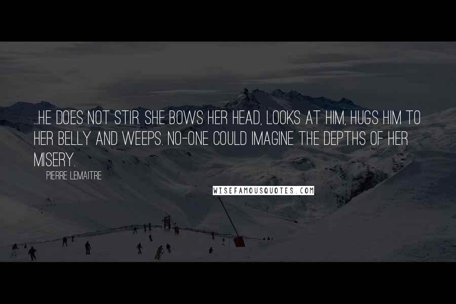 Pierre Lemaitre Quotes: ...he does not stir. She bows her head, looks at him, hugs him to her belly and weeps. No-one could imagine the depths of her misery.