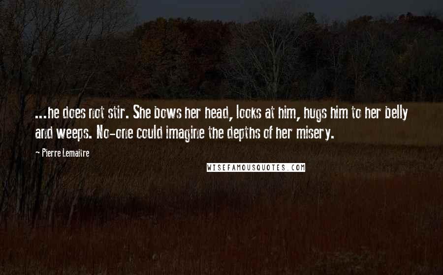 Pierre Lemaitre Quotes: ...he does not stir. She bows her head, looks at him, hugs him to her belly and weeps. No-one could imagine the depths of her misery.