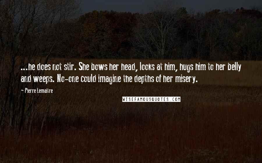 Pierre Lemaitre Quotes: ...he does not stir. She bows her head, looks at him, hugs him to her belly and weeps. No-one could imagine the depths of her misery.