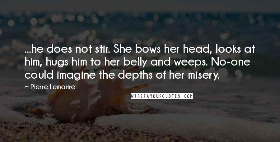 Pierre Lemaitre Quotes: ...he does not stir. She bows her head, looks at him, hugs him to her belly and weeps. No-one could imagine the depths of her misery.