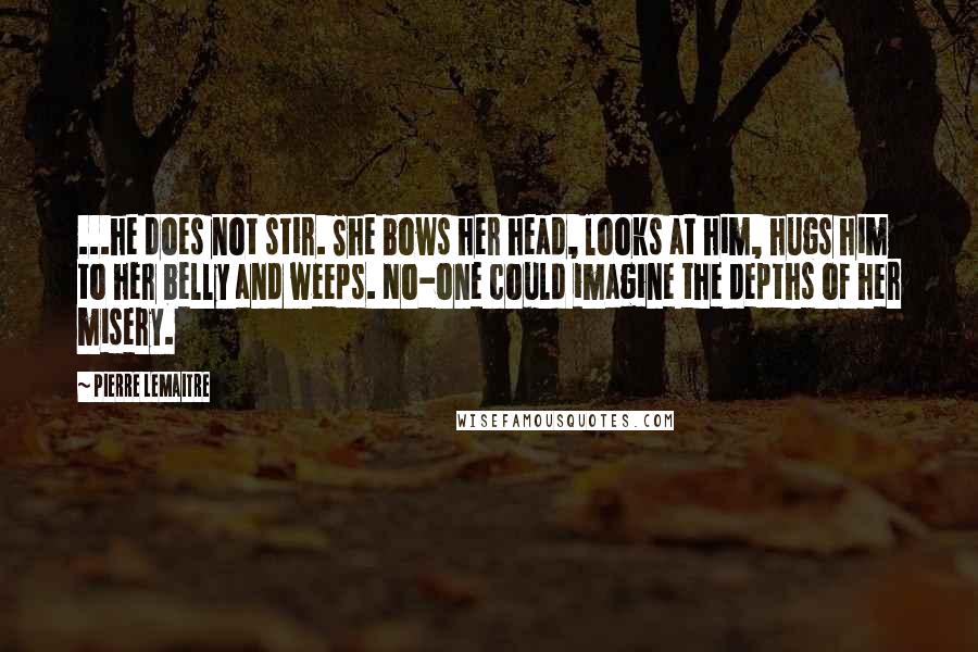 Pierre Lemaitre Quotes: ...he does not stir. She bows her head, looks at him, hugs him to her belly and weeps. No-one could imagine the depths of her misery.