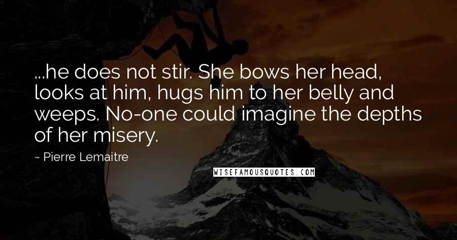 Pierre Lemaitre Quotes: ...he does not stir. She bows her head, looks at him, hugs him to her belly and weeps. No-one could imagine the depths of her misery.