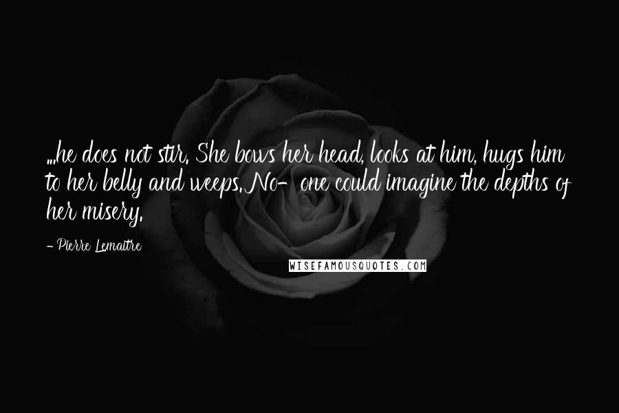 Pierre Lemaitre Quotes: ...he does not stir. She bows her head, looks at him, hugs him to her belly and weeps. No-one could imagine the depths of her misery.