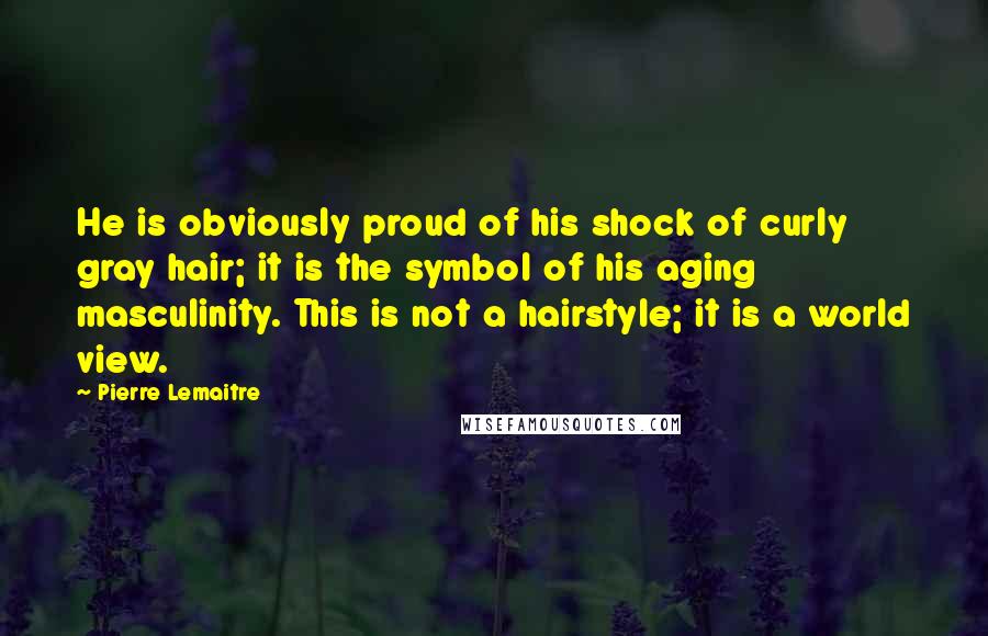 Pierre Lemaitre Quotes: He is obviously proud of his shock of curly gray hair; it is the symbol of his aging masculinity. This is not a hairstyle; it is a world view.