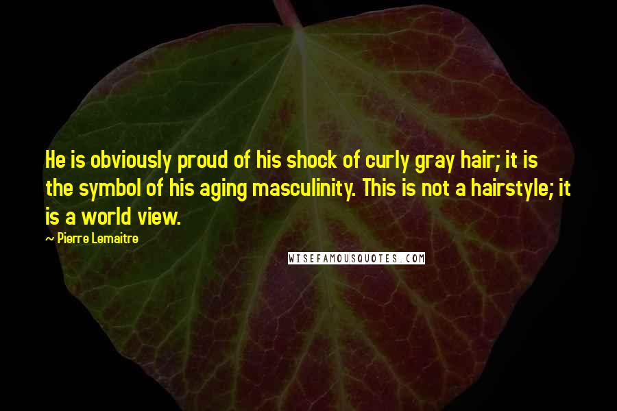 Pierre Lemaitre Quotes: He is obviously proud of his shock of curly gray hair; it is the symbol of his aging masculinity. This is not a hairstyle; it is a world view.
