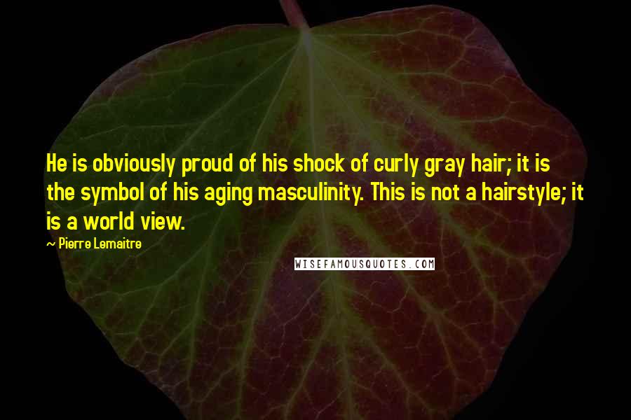 Pierre Lemaitre Quotes: He is obviously proud of his shock of curly gray hair; it is the symbol of his aging masculinity. This is not a hairstyle; it is a world view.
