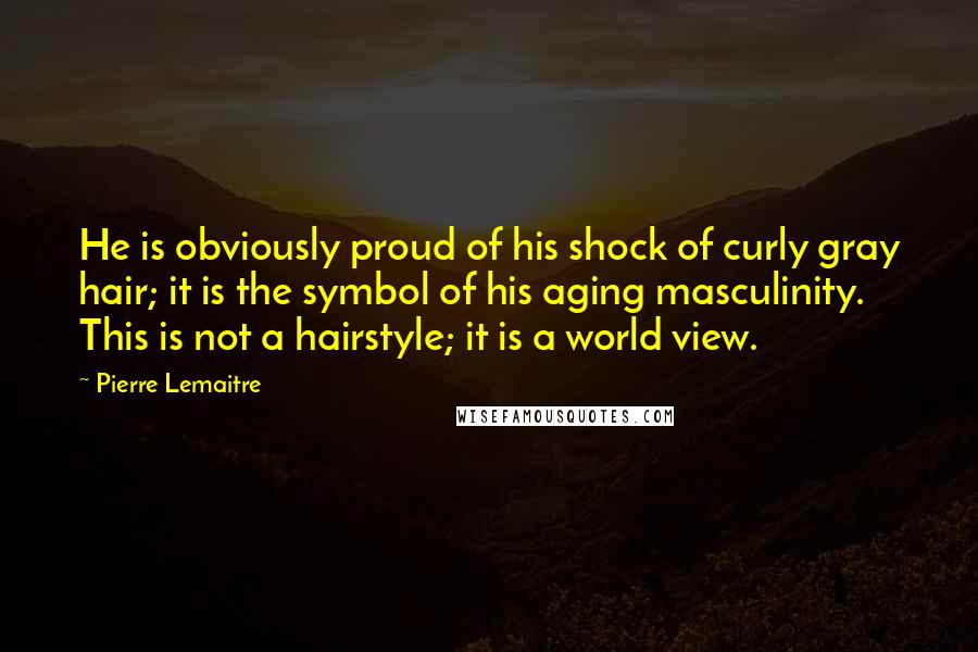 Pierre Lemaitre Quotes: He is obviously proud of his shock of curly gray hair; it is the symbol of his aging masculinity. This is not a hairstyle; it is a world view.