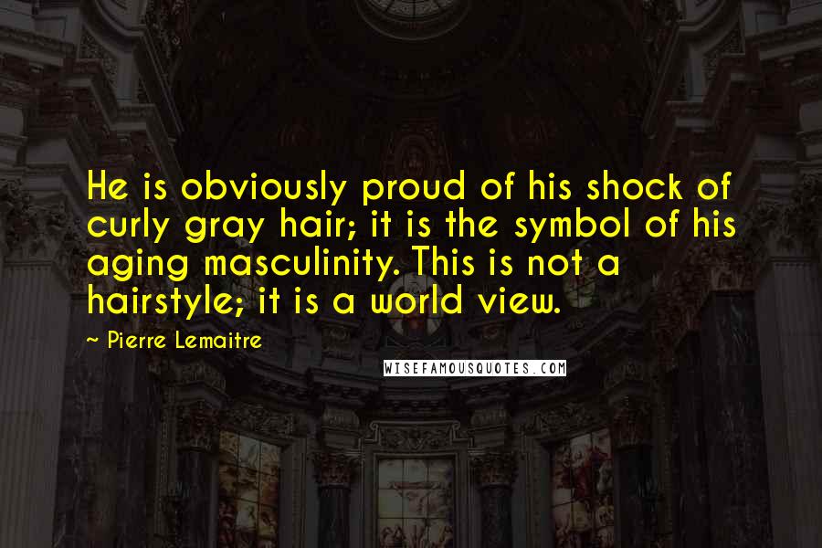 Pierre Lemaitre Quotes: He is obviously proud of his shock of curly gray hair; it is the symbol of his aging masculinity. This is not a hairstyle; it is a world view.