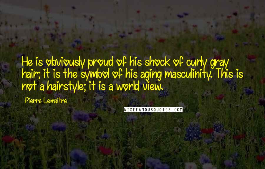 Pierre Lemaitre Quotes: He is obviously proud of his shock of curly gray hair; it is the symbol of his aging masculinity. This is not a hairstyle; it is a world view.