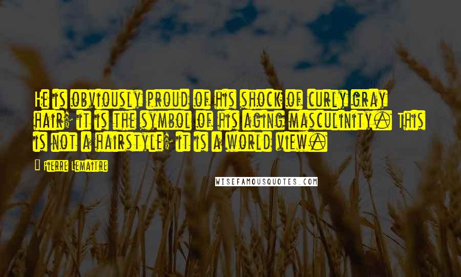 Pierre Lemaitre Quotes: He is obviously proud of his shock of curly gray hair; it is the symbol of his aging masculinity. This is not a hairstyle; it is a world view.
