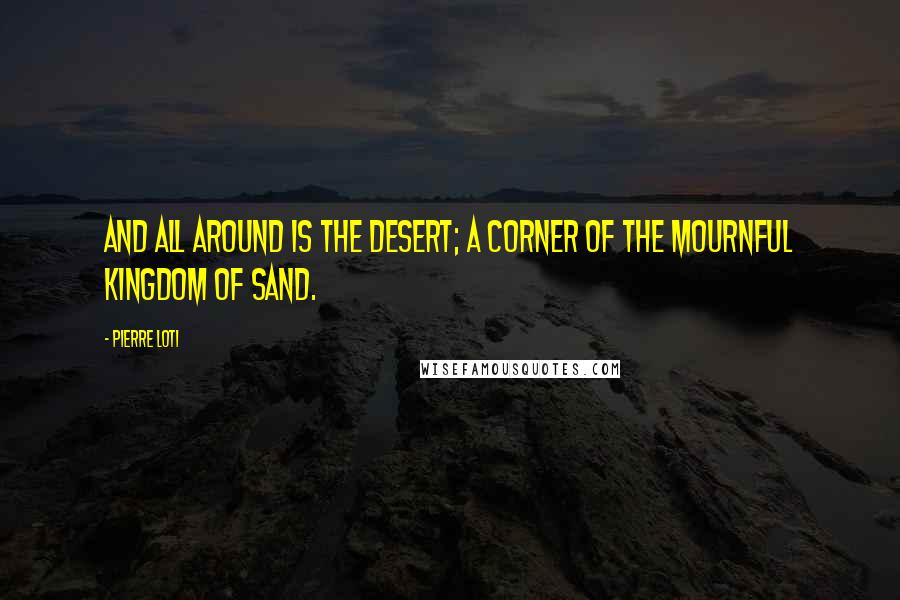 Pierre Loti Quotes: And all around is the desert; a corner of the mournful kingdom of sand.