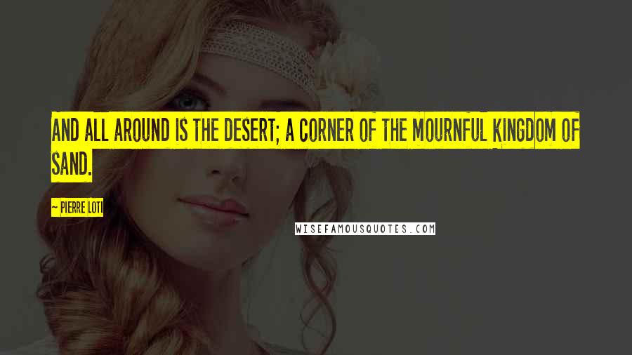 Pierre Loti Quotes: And all around is the desert; a corner of the mournful kingdom of sand.