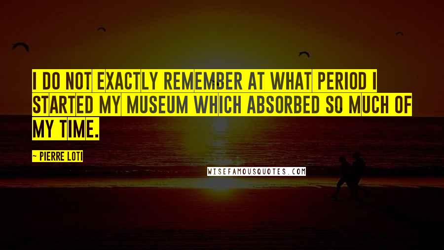 Pierre Loti Quotes: I do not exactly remember at what period I started my museum which absorbed so much of my time.