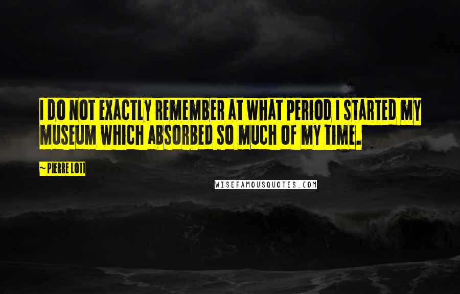 Pierre Loti Quotes: I do not exactly remember at what period I started my museum which absorbed so much of my time.