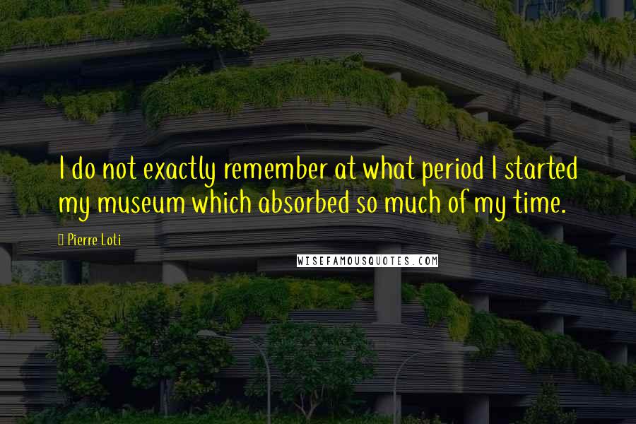 Pierre Loti Quotes: I do not exactly remember at what period I started my museum which absorbed so much of my time.