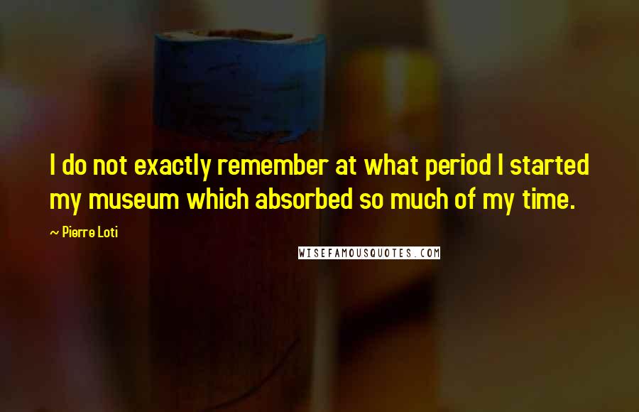 Pierre Loti Quotes: I do not exactly remember at what period I started my museum which absorbed so much of my time.