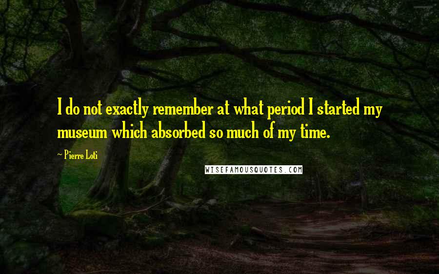 Pierre Loti Quotes: I do not exactly remember at what period I started my museum which absorbed so much of my time.