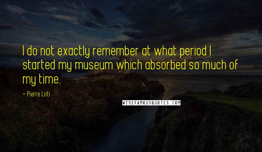 Pierre Loti Quotes: I do not exactly remember at what period I started my museum which absorbed so much of my time.